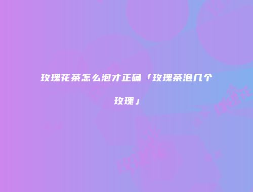 玫瑰花茶怎么泡才正确「玫瑰茶泡几个玫瑰」