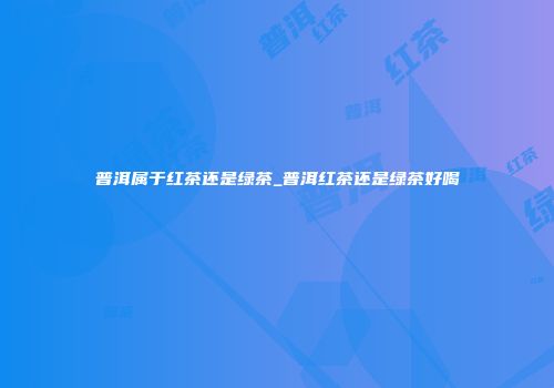 普洱属于红茶还是绿茶_普洱红茶还是绿茶好喝