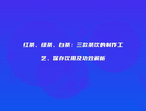 红茶、绿茶、白茶：三款茶饮的制作工艺、保存饮用及功效解析