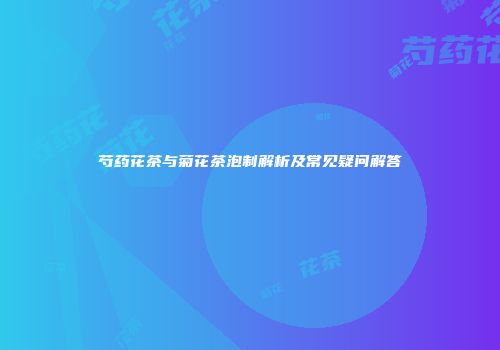 芍药花茶与菊花茶泡制解析及常见疑问解答
