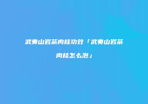 武夷山岩茶肉桂功效「武夷山岩茶肉桂怎么泡」