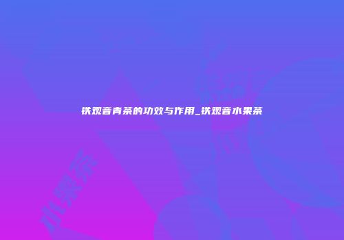 铁观音青茶的功效与作用_铁观音水果茶