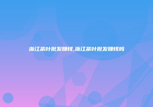 浙江茶叶批发赚钱,浙江茶叶批发赚钱吗