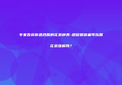 专家告诉你适合喝的花茶种类-感冒喉咙痛可以喝花茶缓解吗？