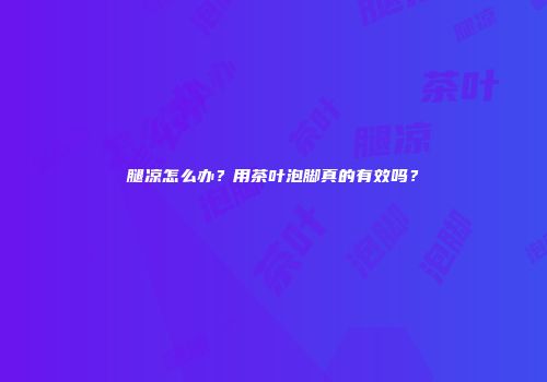 腿凉怎么办？用茶叶泡脚真的有效吗？