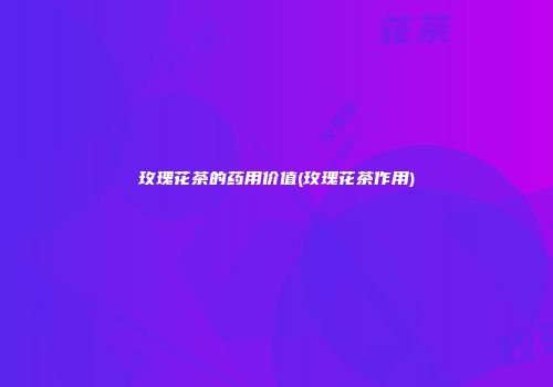 玫瑰花茶的药用价值(玫瑰花茶作用)