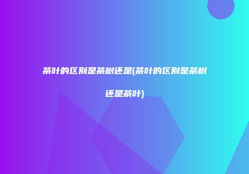 茶叶的区别是茶树还是(茶叶的区别是茶树还是茶叶)