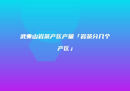 武夷山岩茶产区产量「岩茶分几个产区」