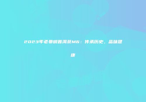 2023年老曼峨普洱茶M6：传承历史，品味健康