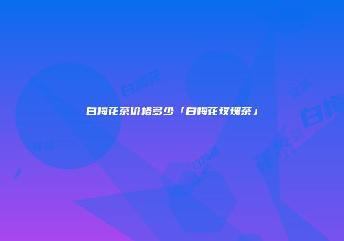 白梅花茶价格多少「白梅花玫瑰茶」