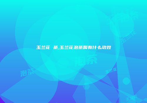 玉兰花 茶,玉兰花泡茶喝有什么功效