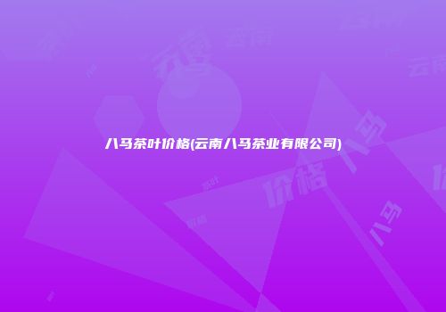 八马茶叶价格(云南八马茶业有限公司)