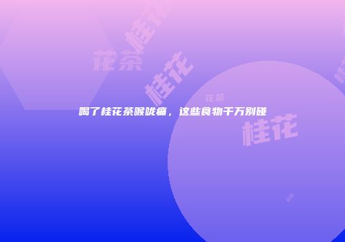 喝了桂花茶喉咙痛，这些食物千万别碰