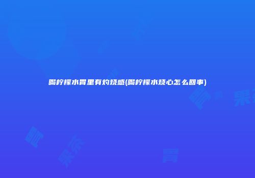 喝柠檬水胃里有灼烧感(喝柠檬水烧心怎么回事)