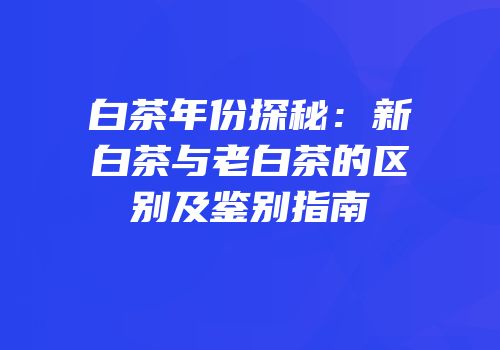 白茶年份探秘：新白茶与老白茶的区别及鉴别指南