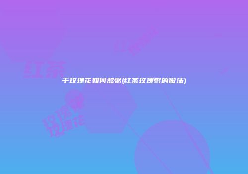 干玫瑰花如何熬粥(红茶玫瑰粥的做法)
