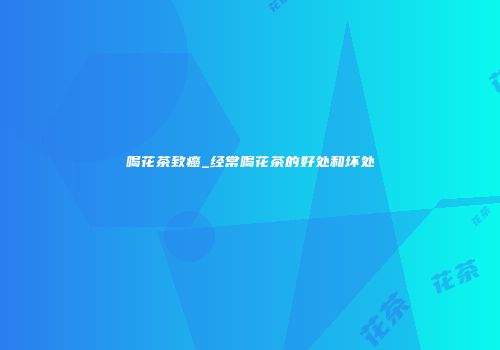 喝花茶致癌_经常喝花茶的好处和坏处