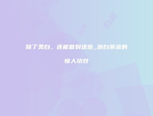 除了美白，还能做到这些_泡白茶澡的惊人功效