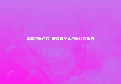 湖南茶叶包装_湖南有什么茶叶比较出名
