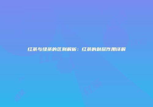 红茶与绿茶的区别解析：红茶的利尿作用详解