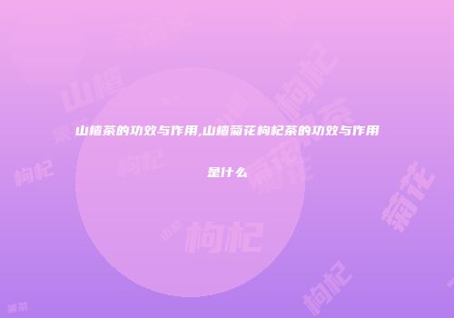 山楂茶的功效与作用,山楂菊花枸杞茶的功效与作用是什么