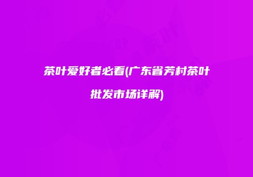 茶叶爱好者必看(广东省芳村茶叶批发市场详解)