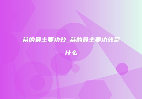 茶的最主要功效_茶的最主要功效是什么