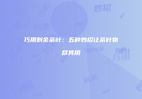 巧用剩余茶叶：五种妙招让茶叶物尽其用