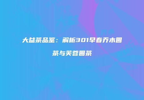 大益茶品鉴：解析301早春乔木圆茶与芙蓉圆茶