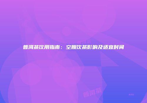 普洱茶饮用指南：空腹饮茶影响及适宜时间