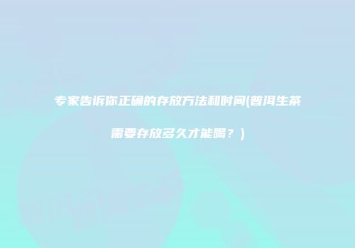 专家告诉你正确的存放方法和时间(普洱生茶需要存放多久才能喝？)