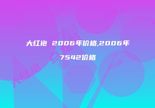 大红袍 2006年价格,2006年7542价格