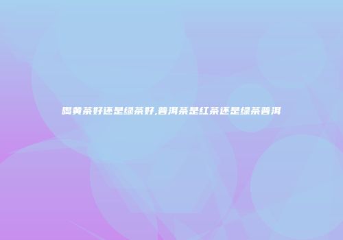 喝黄茶好还是绿茶好,普洱茶是红茶还是绿茶普洱