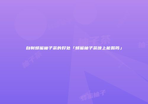 自制蜂蜜柚子茶的好处「蜂蜜柚子茶晚上能喝吗」