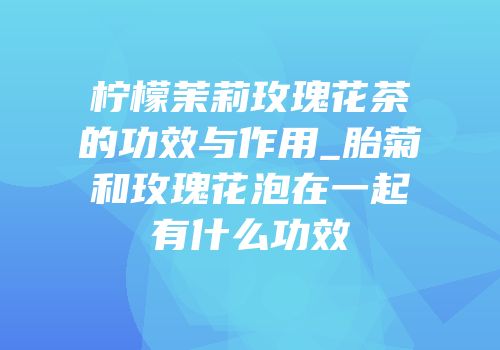 柠檬茉莉玫瑰花茶的功效与作用_胎菊和玫瑰花泡在一起有什么功效