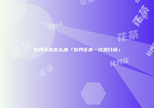 牡丹花茶怎么泡「牡丹花茶一次泡几朵」