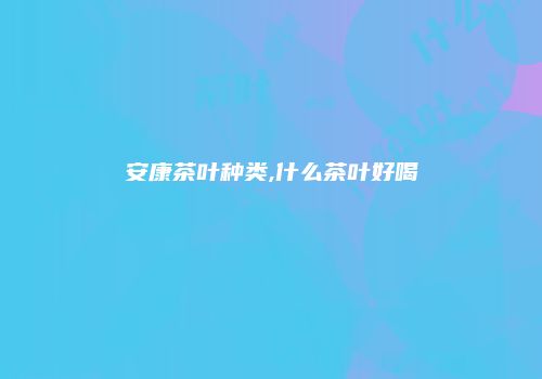 安康茶叶种类,什么茶叶好喝