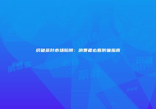 识破茶叶市场陷阱：消费者必看防骗指南