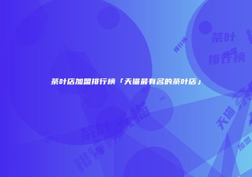 茶叶店加盟排行榜「天猫最有名的茶叶店」
