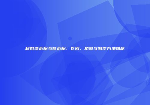 超微绿茶粉与抹茶粉：区别、功效与制作方法揭秘