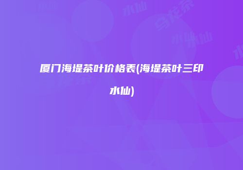厦门海堤茶叶价格表(海堤茶叶三印水仙)