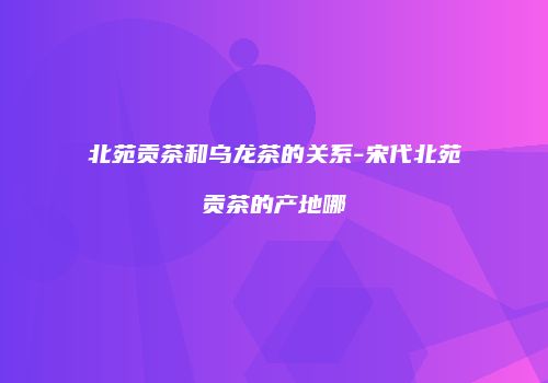 北苑贡茶和乌龙茶的关系-宋代北苑贡茶的产地哪