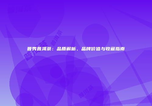 普秀普洱茶：品质解析、品牌价值与收藏指南