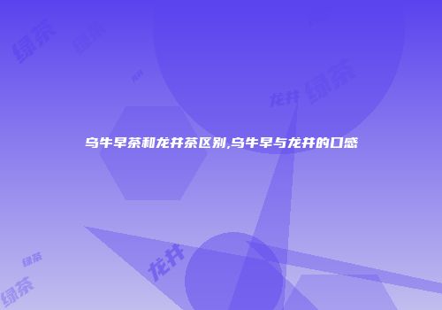 乌牛早茶和龙井茶区别,乌牛早与龙井的口感