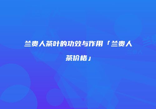兰贵人茶叶的功效与作用「兰贵人茶价格」