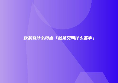 秋茶有什么特点「秋茶又叫什么名字」