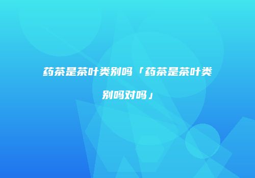 药茶是茶叶类别吗「药茶是茶叶类别吗对吗」