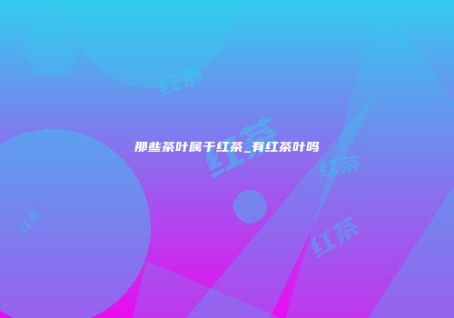 那些茶叶属于红茶_有红茶叶吗