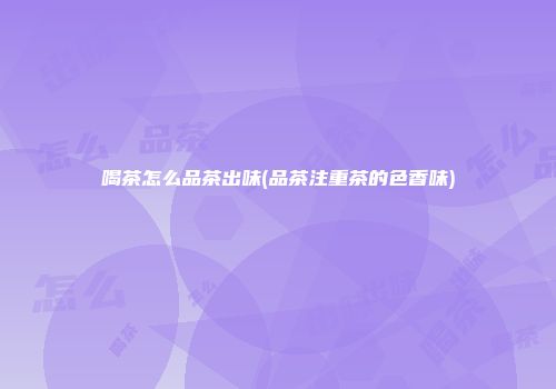 喝茶怎么品茶出味(品茶注重茶的色香味)