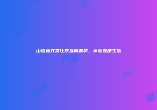 山楂麦芽茶让你远离疾病，享受健康生活